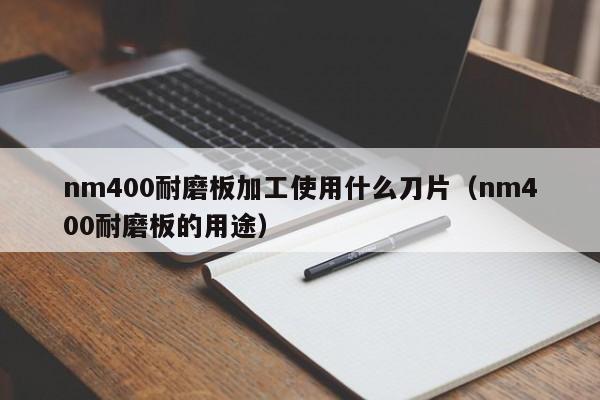 nm400耐磨板加工使用什么刀片（nm400耐磨板的用途）