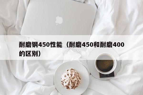 耐磨钢450性能（耐磨450和耐磨400的区别）