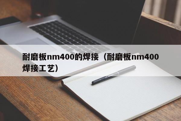 耐磨板nm400的焊接（耐磨板nm400焊接工艺）