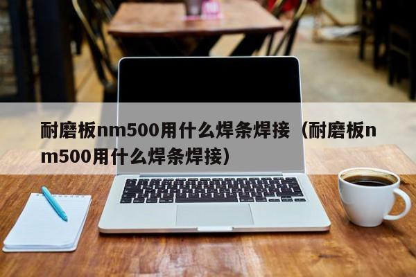 耐磨板nm500用什么焊条焊接（耐磨板nm500用什么焊条焊接）