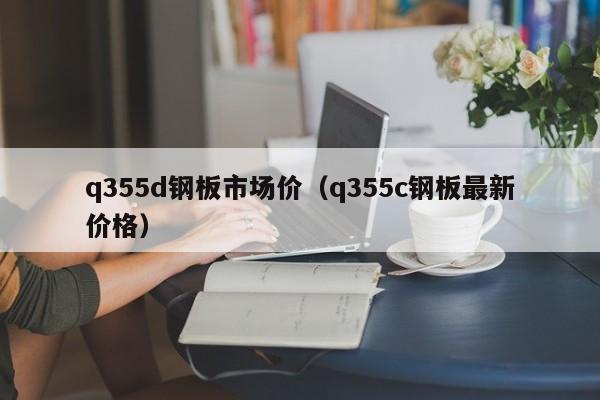 q355d钢板市场价（q355c钢板最新价格）