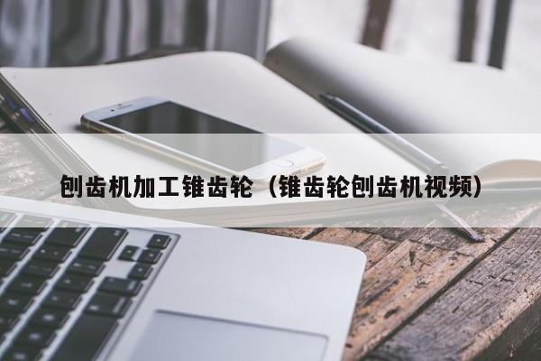 刨齿机加工锥齿轮（锥齿轮刨齿机视频）