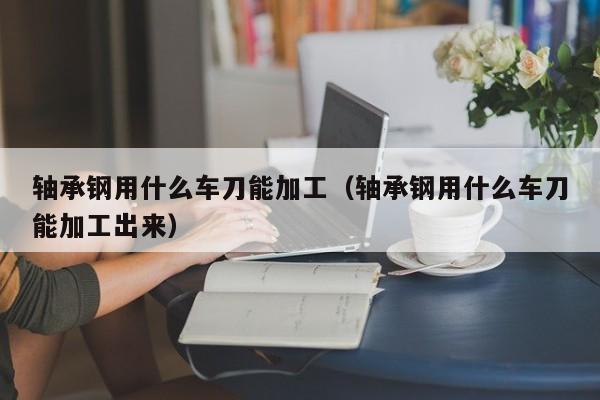 轴承钢用什么车刀能加工（轴承钢用什么车刀能加工出来）