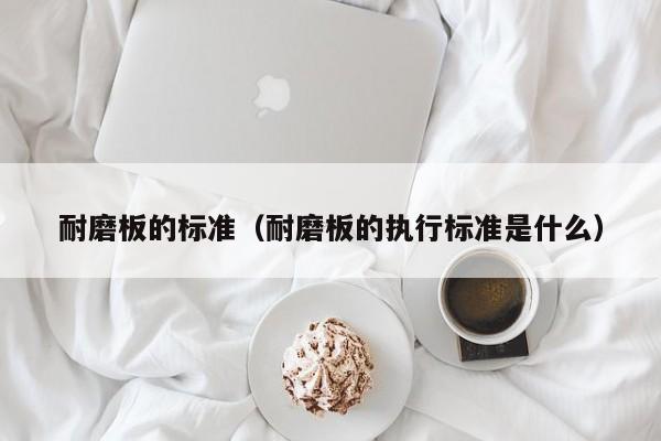 耐磨板的标准（耐磨板的执行标准是什么）