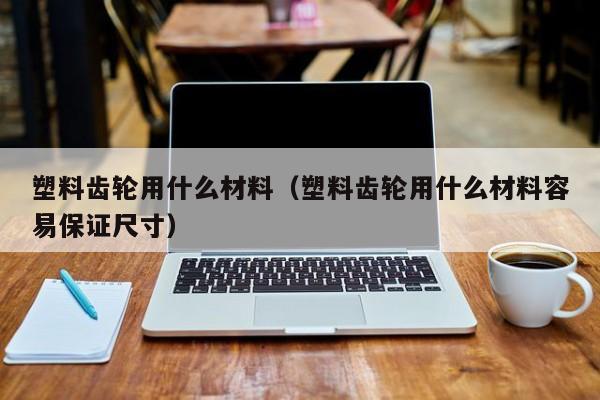 塑料齿轮用什么材料（塑料齿轮用什么材料容易保证尺寸）