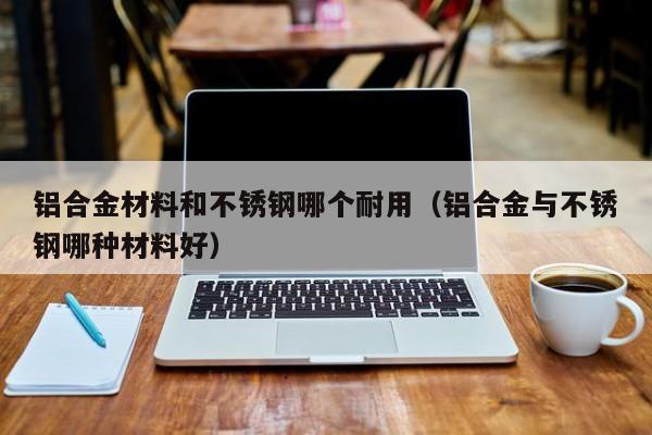 铝合金材料和不锈钢哪个耐用（铝合金与不锈钢哪种材料好）