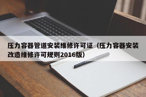 压力容器管道安装维修许可证（压力容器安装改造维修许可规则2016版）