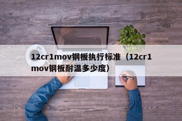 12cr1mov钢板执行标准（12cr1mov钢板耐温多少度）