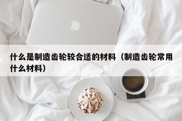 什么是制造齿轮较合适的材料（制造齿轮常用什么材料）