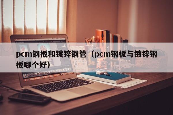 pcm钢板和镀锌钢管（pcm钢板与镀锌钢板哪个好）